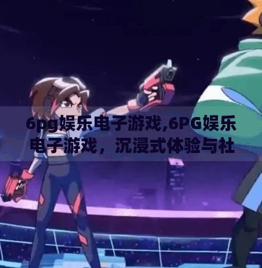 6pg娱乐电子游戏,6PG娱乐电子游戏,沉浸式体验与社交新纪元的融合之道 6pg娱乐电子游戏,6PG娱乐电子游戏,沉浸式体验与社交新纪元的融合之道